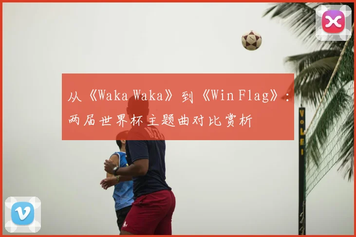 从《Waka Waka》到《Win Flag》：两届世界杯主题曲对比赏析