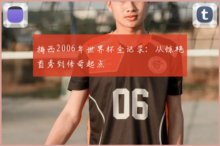 梅西2006年世界杯全记录:从惊艳首秀到传奇起点