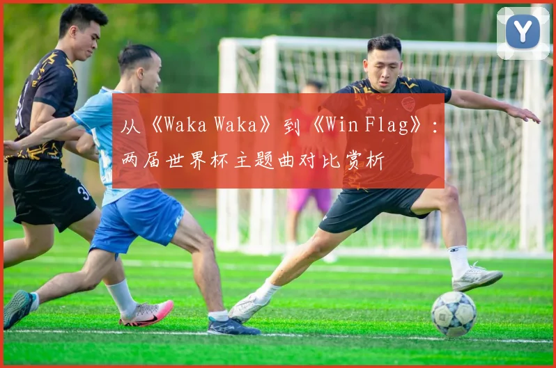 从《Waka Waka》到《Win Flag》：两届世界杯主题曲对比赏析