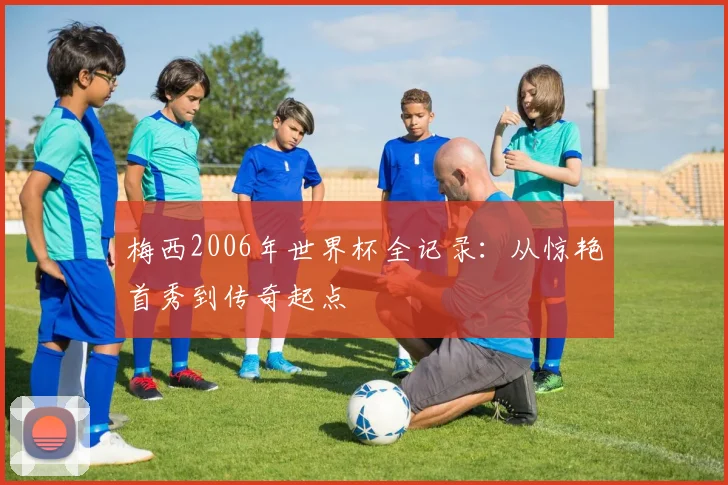 梅西2006年世界杯全记录:从惊艳首秀到传奇起点