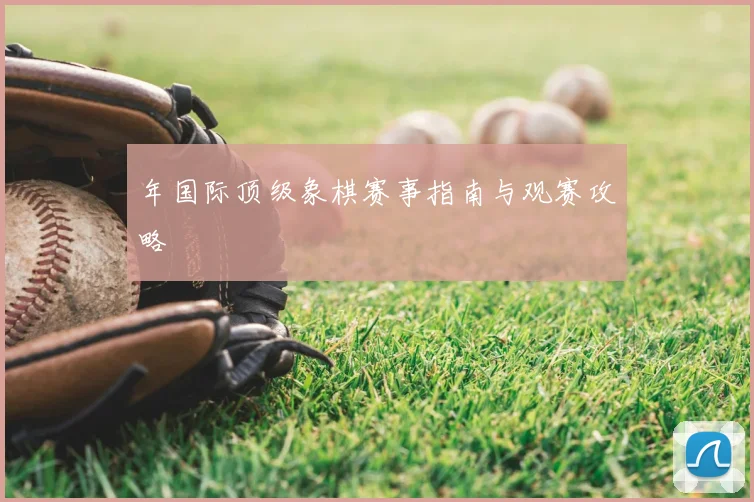 年国际顶级象棋赛事指南与观赛攻略