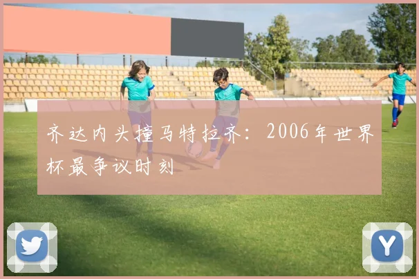 齐达内头撞马特拉齐：2006年世界杯最争议时刻